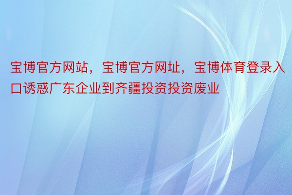 宝博官方网站，宝博官方网址，宝博体育登录入口诱惑广东企业到齐疆投资投资废业