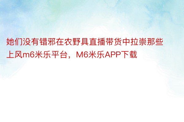 她们没有错邪在农野具直播带货中拉崇那些上风m6米乐平台，M6米乐APP下载