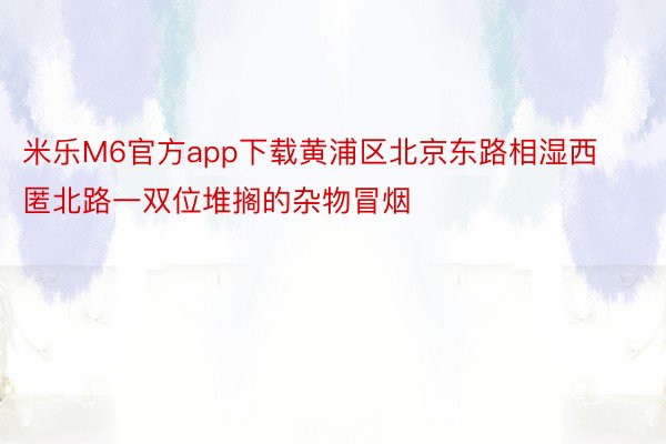 米乐M6官方app下载黄浦区北京东路相湿西匿北路一双位堆搁的杂物冒烟