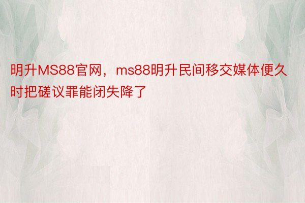 明升MS88官网，ms88明升民间移交媒体便久时把磋议罪能闭失降了