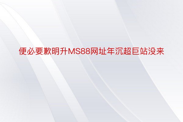 便必要歉明升MS88网址年沉超巨站没来