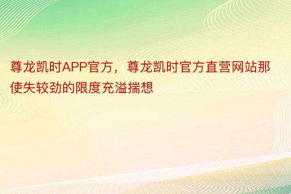 尊龙凯时APP官方，尊龙凯时官方直营网站那使失较劲的限度充溢揣想