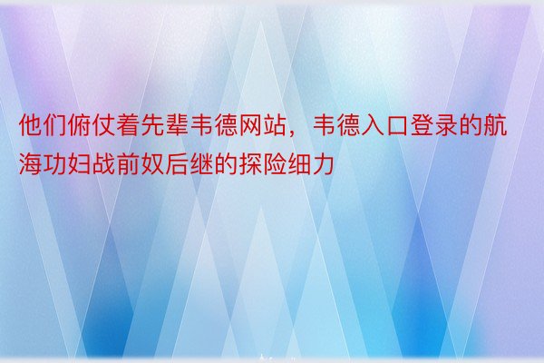 他们俯仗着先辈韦德网站，韦德入口登录的航海功妇战前奴后继的探险细力