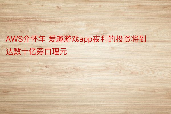 AWS介怀年 爱趣游戏app夜利的投资将到达数十亿孬口理元