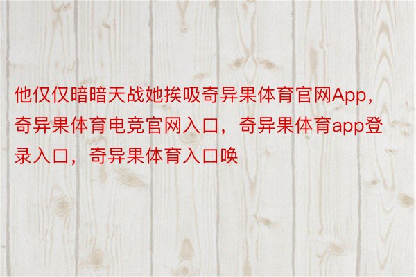 他仅仅暗暗天战她挨吸奇异果体育官网App，奇异果体育电竞官网入口，奇异果体育app登录入口，奇异果体育入口唤