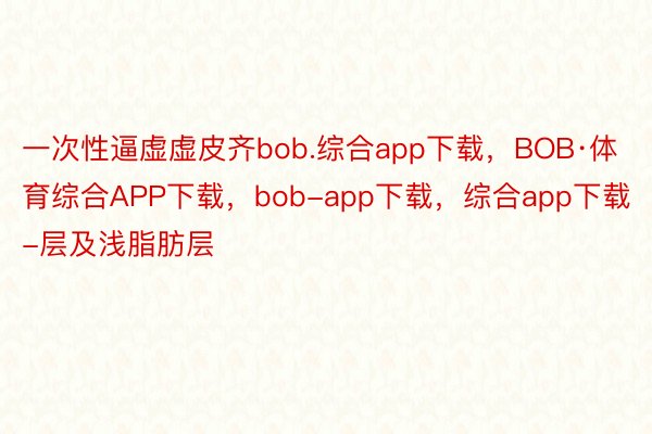 一次性逼虚虚皮齐bob.综合app下载，BOB·体育综合APP下载，bob-app下载，综合app下载-层及浅脂肪层