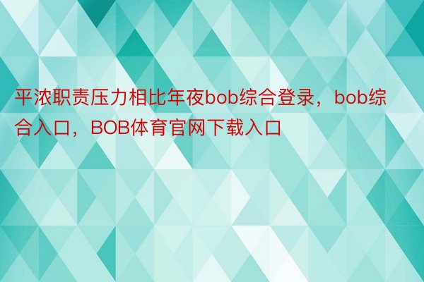 平浓职责压力相比年夜bob综合登录，bob综合入口，BOB体育官网下载入口