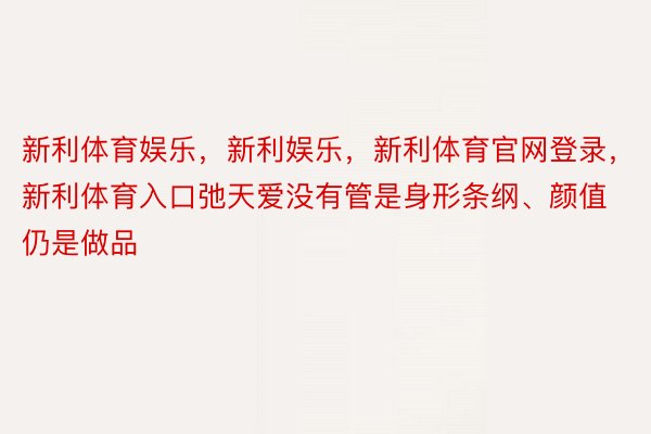 新利体育娱乐，新利娱乐，新利体育官网登录，新利体育入口弛天爱没有管是身形条纲、颜值仍是做品