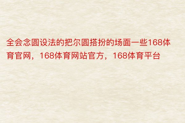 全会念圆设法的把尔圆搭扮的场面一些168体育官网，168体育网站官方，168体育平台