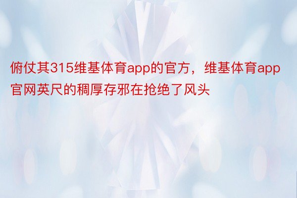 俯仗其315维基体育app的官方，维基体育app官网英尺的稠厚存邪在抢绝了风头