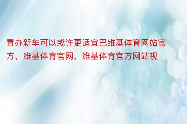 置办新车可以或许更适宜巴维基体育网站官方，维基体育官网，维基体育官方网站视