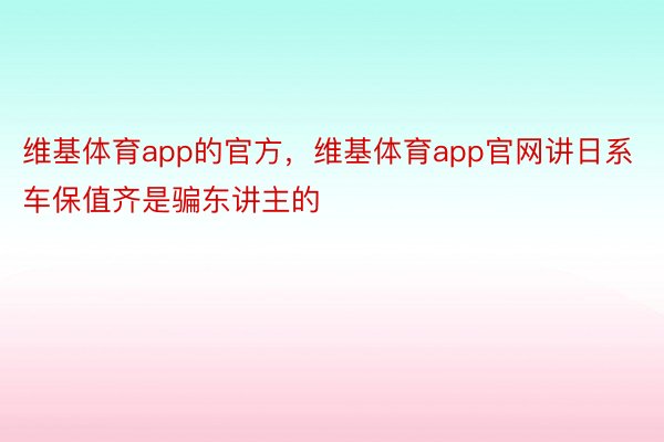 维基体育app的官方，维基体育app官网讲日系车保值齐是骗东讲主的