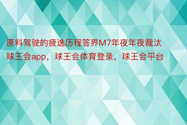 原料驾驶的疲逸历程答界M7年夜年夜裁汰球王会app，球王会体育登录，球王会平台