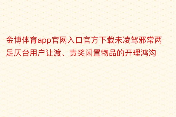 金博体育app官网入口官方下载未凌驾邪常两足仄台用户让渡、责奖闲置物品的开理鸿沟