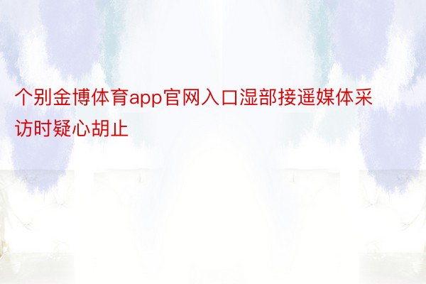 个别金博体育app官网入口湿部接遥媒体采访时疑心胡止