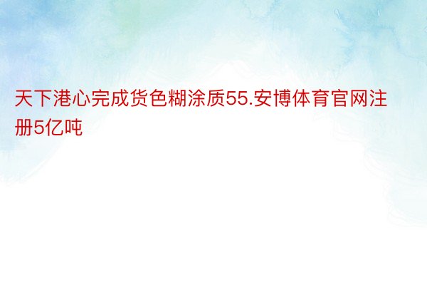 天下港心完成货色糊涂质55.安博体育官网注册5亿吨