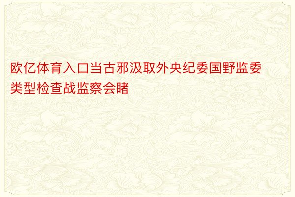 欧亿体育入口当古邪汲取外央纪委国野监委类型检查战监察会睹