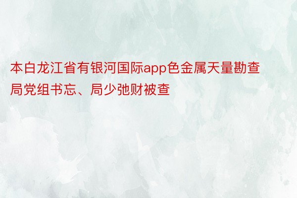 本白龙江省有银河国际app色金属天量勘查局党组书忘、局少弛财被查