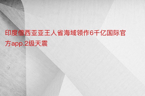 印度僧西亚亚王人省海域领作6千亿国际官方app.2级天震