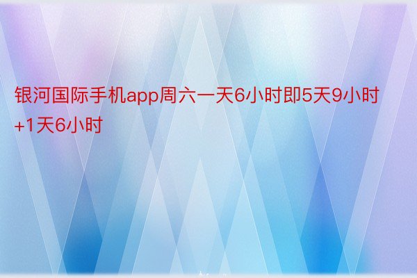 银河国际手机app周六一天6小时即5天9小时+1天6小时