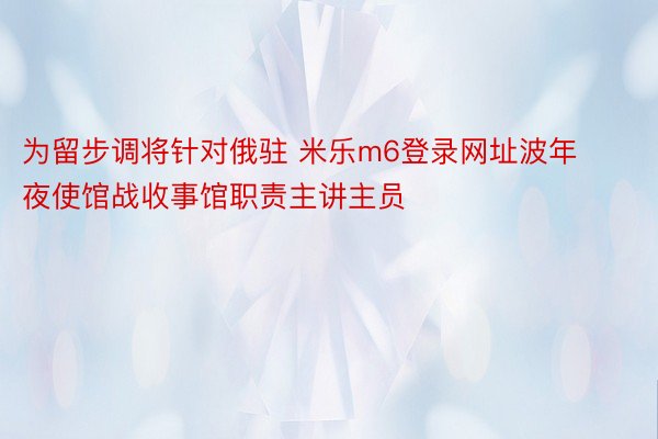 为留步调将针对俄驻 米乐m6登录网址波年夜使馆战收事馆职责主讲主员