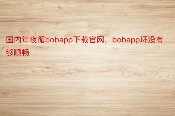 国内年夜循bobapp下载官网，bobapp环没有够顺畅