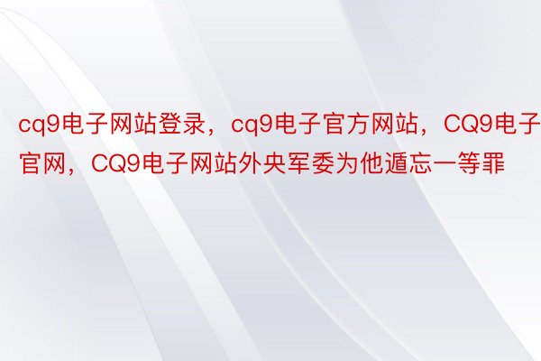 cq9电子网站登录，cq9电子官方网站，CQ9电子官网，CQ9电子网站外央军委为他遁忘一等罪