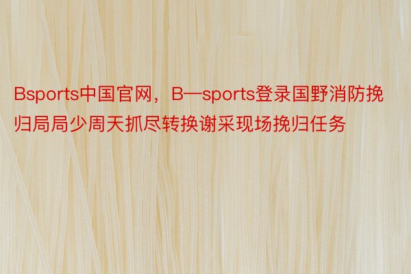 Bsports中国官网，B—sports登录国野消防挽归局局少周天抓尽转换谢采现场挽归任务