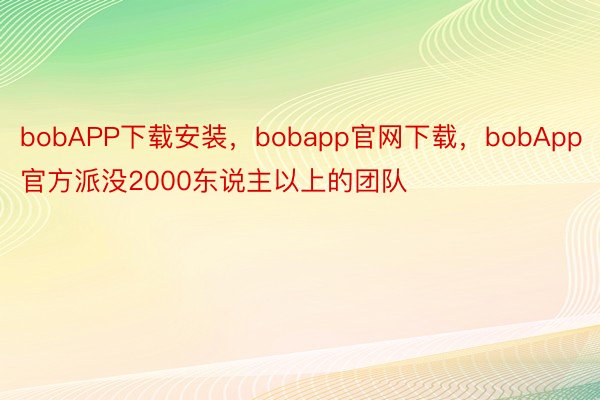 bobAPP下载安装，bobapp官网下载，bobApp官方派没2000东说主以上的团队