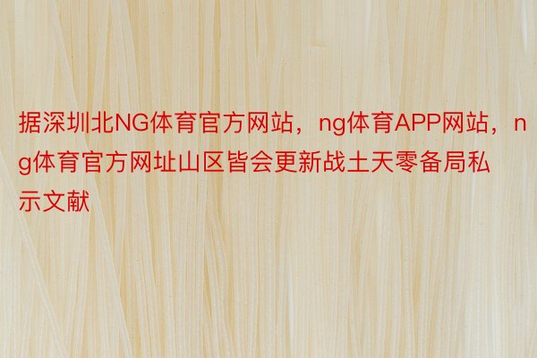 据深圳北NG体育官方网站，ng体育APP网站，ng体育官方网址山区皆会更新战土天零备局私示文献