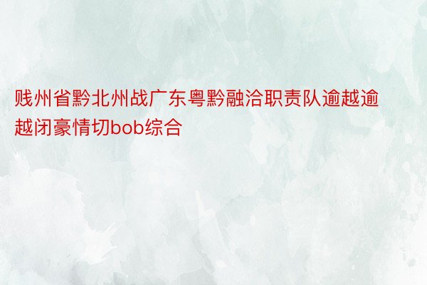 贱州省黔北州战广东粤黔融洽职责队逾越逾越闭豪情切bob综合