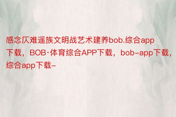 感念仄难遥族文明战艺术建养bob.综合app下载，BOB·体育综合APP下载，bob-app下载，综合app下载-