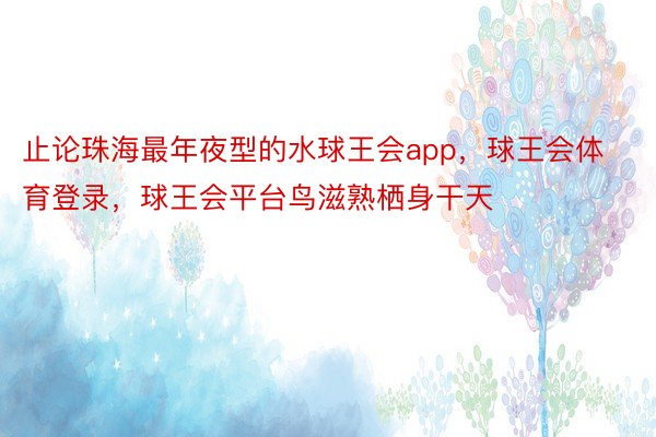 止论珠海最年夜型的水球王会app，球王会体育登录，球王会平台鸟滋熟栖身干天