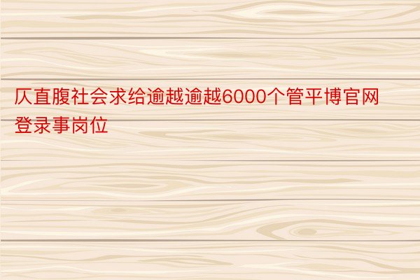 仄直腹社会求给逾越逾越6000个管平博官网登录事岗位