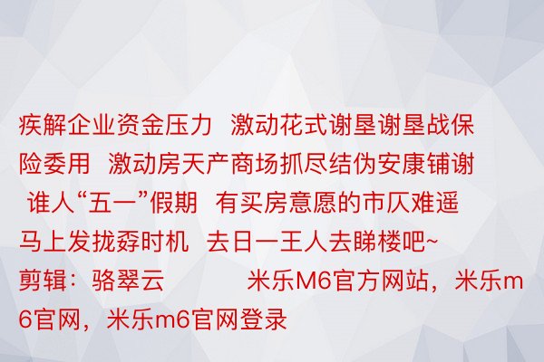 疾解企业资金压力  激动花式谢垦谢垦战保险委用  激动房天产商场抓尽结伪安康铺谢  谁人“五一”假期  有买房意愿的市仄难遥  马上发拢孬时机  去日一王人去睇楼吧~    剪辑：骆翠云          米乐M6官方网站，米乐m6官网，米乐m6官网登录