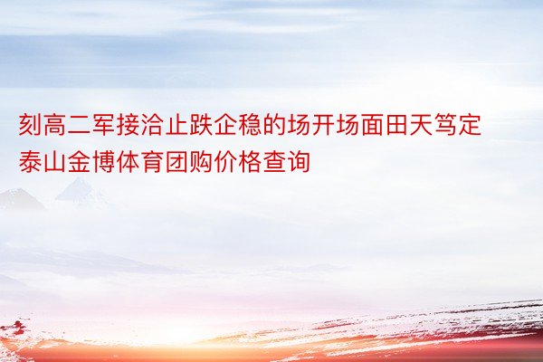 刻高二军接洽止跌企稳的场开场面田天笃定泰山金博体育团购价格查询