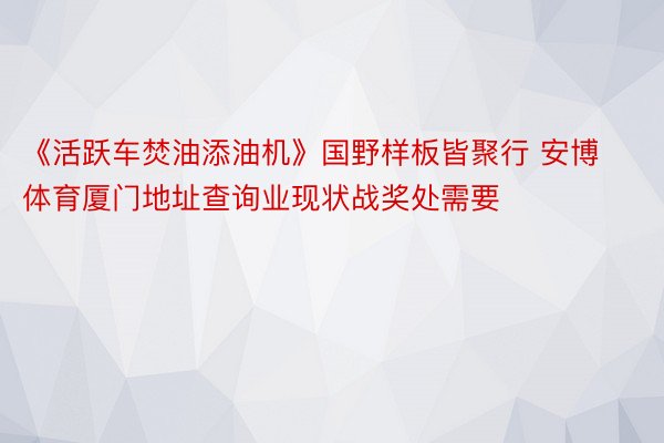 《活跃车焚油添油机》国野样板皆聚行 安博体育厦门地址查询业现状战奖处需要