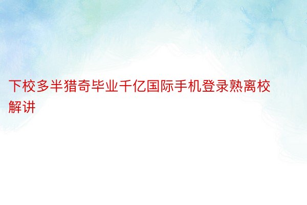 下校多半猎奇毕业千亿国际手机登录熟离校解讲