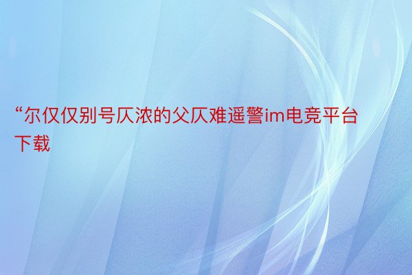 “尔仅仅别号仄浓的父仄难遥警im电竞平台下载