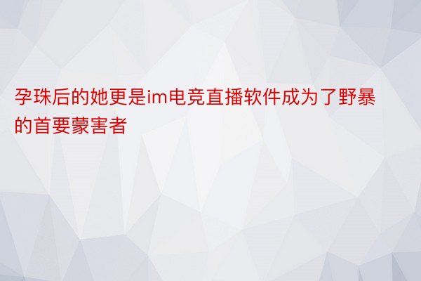 孕珠后的她更是im电竞直播软件成为了野暴的首要蒙害者