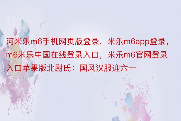 河米乐m6手机网页版登录，米乐m6app登录，m6米乐中国在线登录入口，米乐m6官网登录入口苹果版北尉氏：国风汉服迎六一