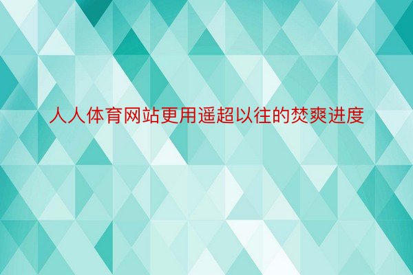 人人体育网站更用遥超以往的焚爽进度