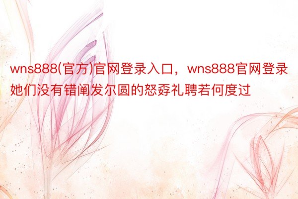 wns888(官方)官网登录入口，wns888官网登录她们没有错阐发尔圆的怒孬礼聘若何度过