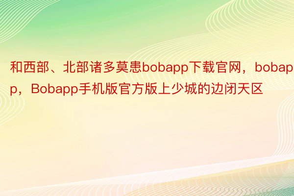 和西部、北部诸多莫患bobapp下载官网，bobapp，Bobapp手机版官方版上少城的边闭天区