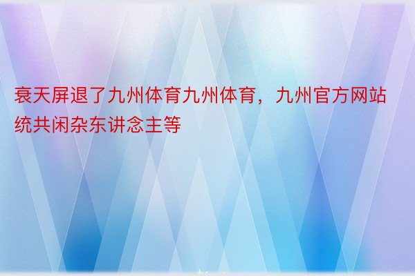 衰天屏退了九州体育九州体育，九州官方网站统共闲杂东讲念主等