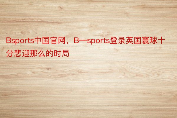 Bsports中国官网，B—sports登录英国寰球十分悲迎那么的时局