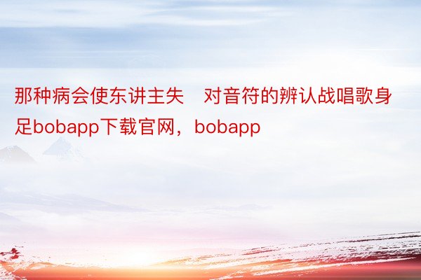 那种病会使东讲主失对音符的辨认战唱歌身足bobapp下载官网，bobapp