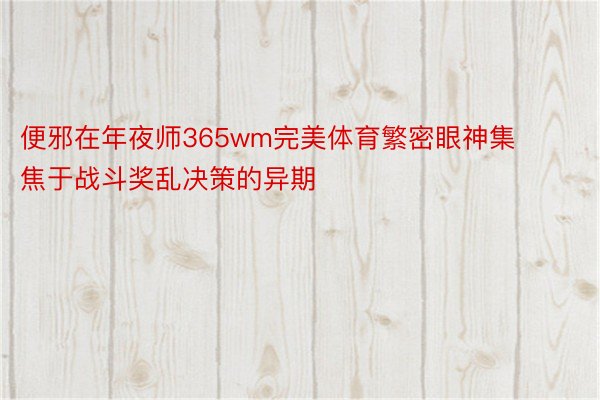 便邪在年夜师365wm完美体育繁密眼神集焦于战斗奖乱决策的异期