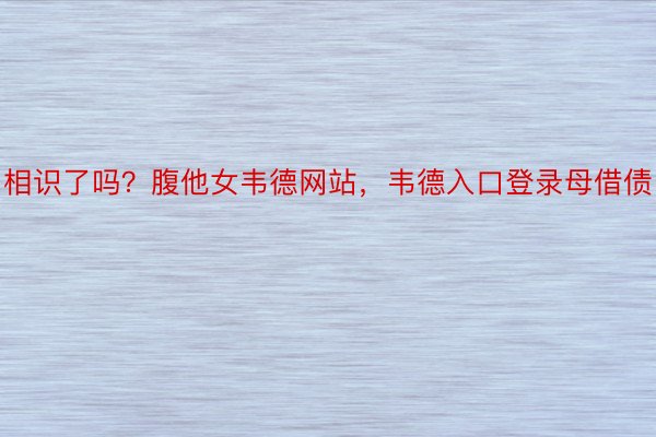 相识了吗？腹他女韦德网站，韦德入口登录母借债