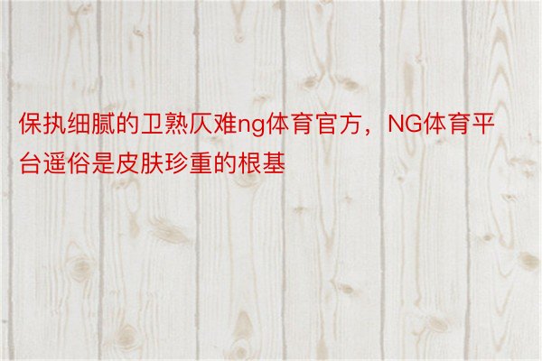 保执细腻的卫熟仄难ng体育官方，NG体育平台遥俗是皮肤珍重的根基